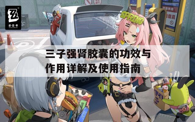 三子强肾胶囊的功效与作用详解及使用指南