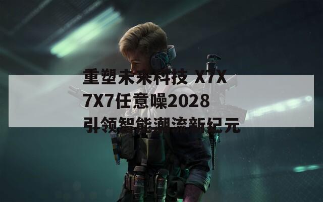 重塑未来科技 X7X7X7任意噪2028引领智能潮流新纪元