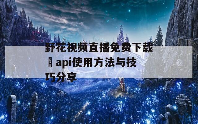 野花视频直播免费下载汅api使用方法与技巧分享