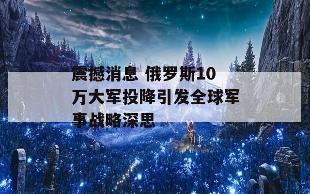 震撼消息 俄罗斯10万大军投降引发全球军事战略深思
