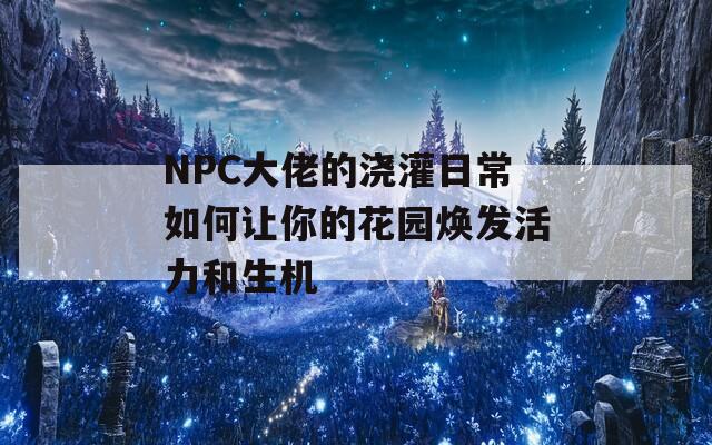 NPC大佬的浇灌日常如何让你的花园焕发活力和生机