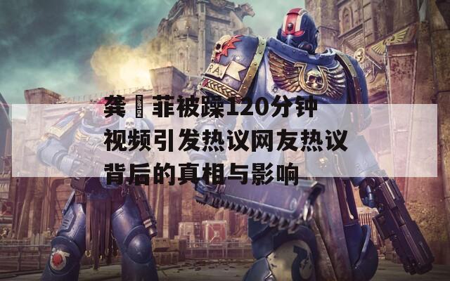 龚玥菲被躁120分钟视频引发热议网友热议背后的真相与影响