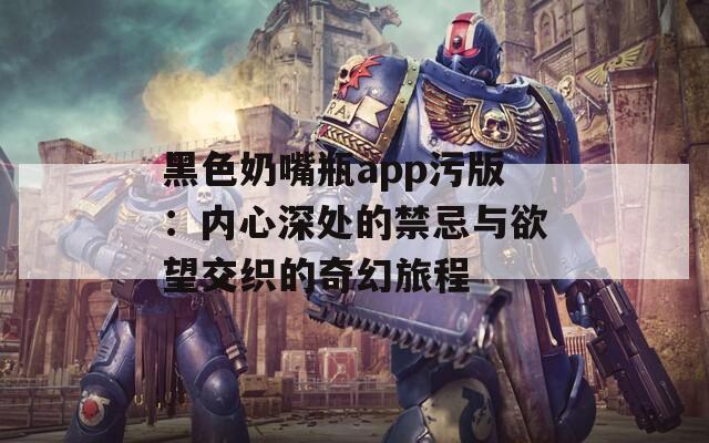 黑色奶嘴瓶app污版：内心深处的禁忌与欲望交织的奇幻旅程