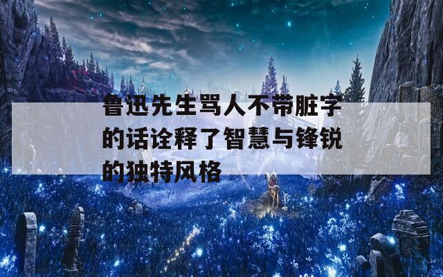 鲁迅先生骂人不带脏字的话诠释了智慧与锋锐的独特风格