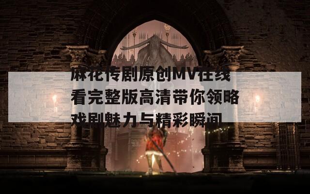 麻花传剧原创MV在线看完整版高清带你领略戏剧魅力与精彩瞬间