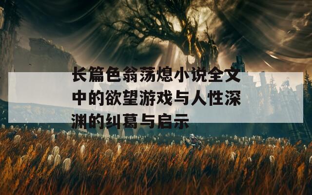 长篇色翁荡熄小说全文中的欲望游戏与人性深渊的纠葛与启示