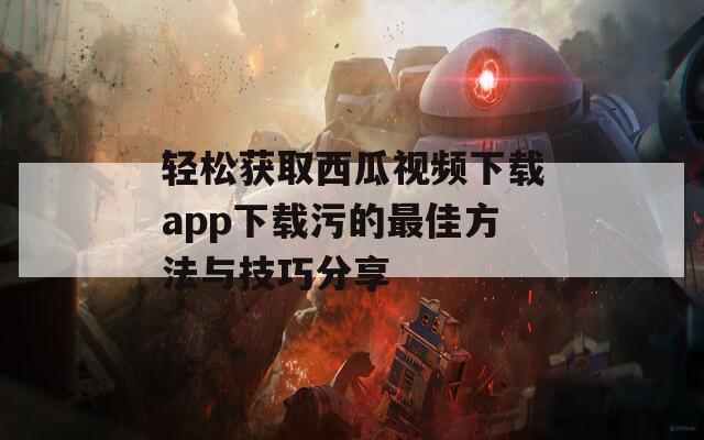 轻松获取西瓜视频下载app下载污的最佳方法与技巧分享