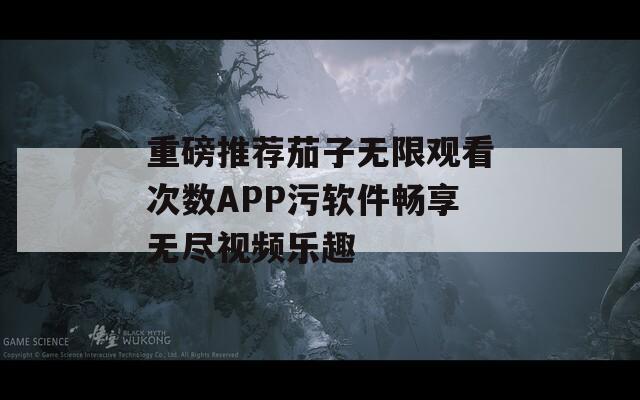 重磅推荐茄子无限观看次数APP污软件畅享无尽视频乐趣  第1张