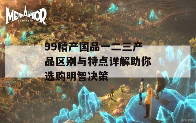 99精产国品一二三产品区别与特点详解助你选购明智决策