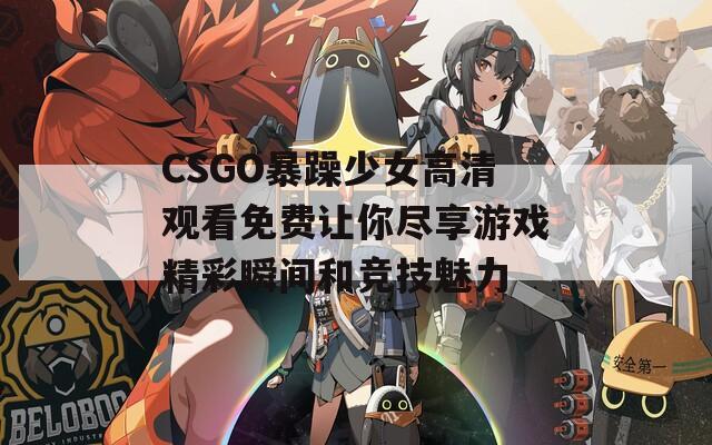 CSGO暴躁少女高清观看免费让你尽享游戏精彩瞬间和竞技魅力