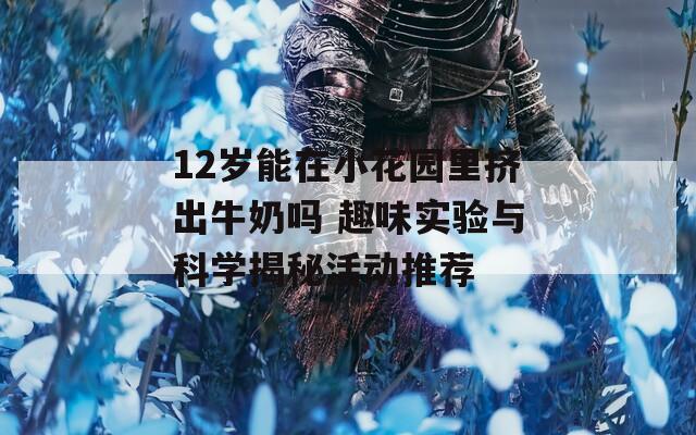 12岁能在小花园里挤出牛奶吗 趣味实验与科学揭秘活动推荐