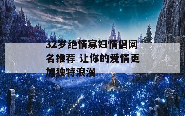 32岁绝情寡妇情侣网名推荐 让你的爱情更加独特浪漫