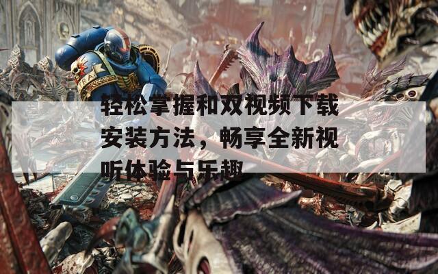 轻松掌握和双视频下载安装方法，畅享全新视听体验与乐趣