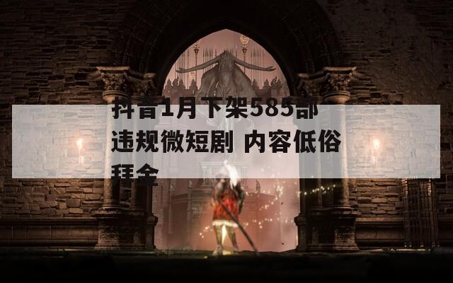 抖音1月下架585部违规微短剧 内容低俗拜金