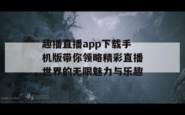 趣播直播app下载手机版带你领略精彩直播世界的无限魅力与乐趣