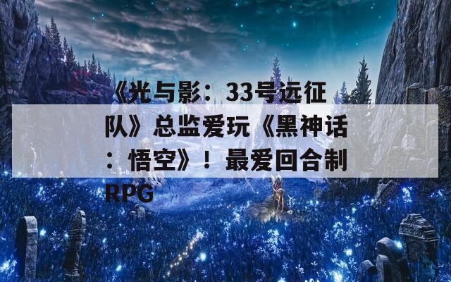 《光与影：33号远征队》总监爱玩《黑神话：悟空》！最爱回合制RPG