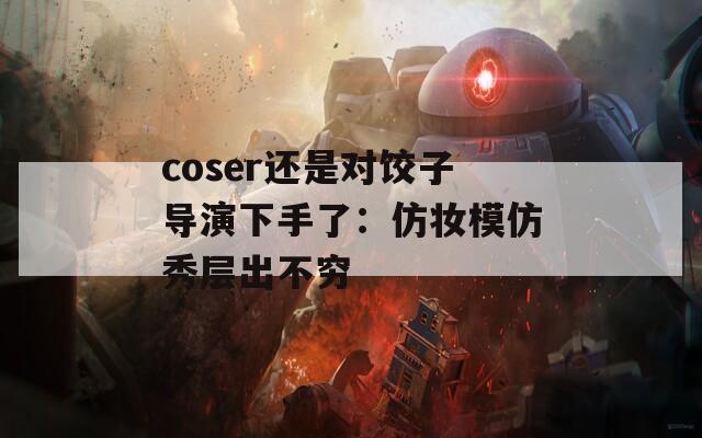 coser还是对饺子导演下手了：仿妆模仿秀层出不穷  第1张