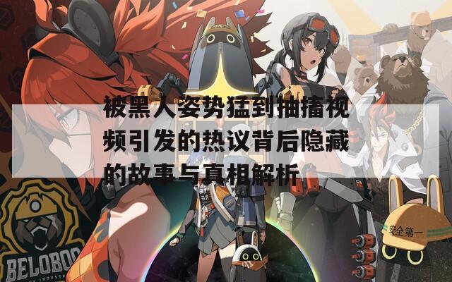 被黑人姿势猛到抽搐视频引发的热议背后隐藏的故事与真相解析