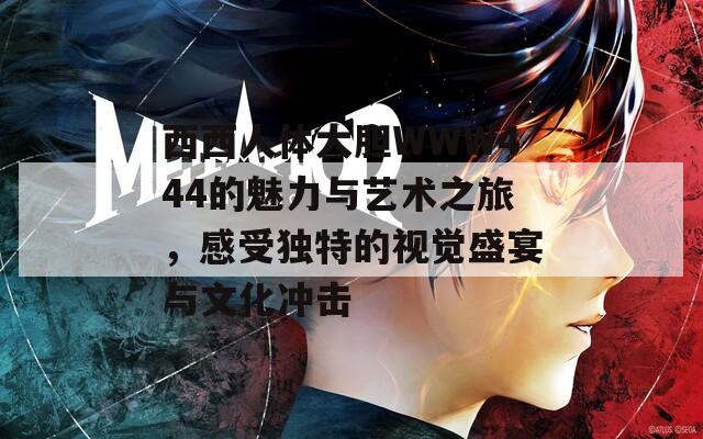 西西人体大胆WWW444的魅力与艺术之旅，感受独特的视觉盛宴与文化冲击