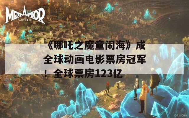 《哪吒之魔童闹海》成全球动画电影票房冠军！全球票房123亿