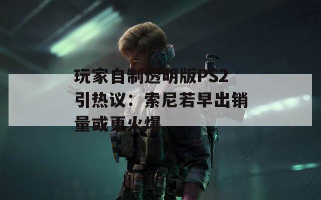 玩家自制透明版PS2引热议：索尼若早出销量或更火爆