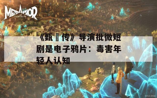《甄嬛传》导演批微短剧是电子鸦片：毒害年轻人认知