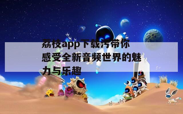荔枝app下载污带你感受全新音频世界的魅力与乐趣