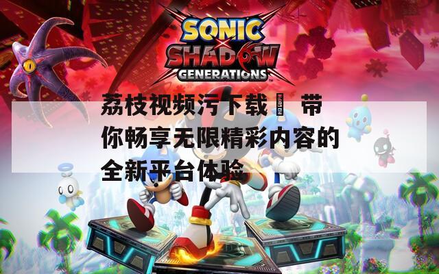 荔枝视频污下载汅 带你畅享无限精彩内容的全新平台体验