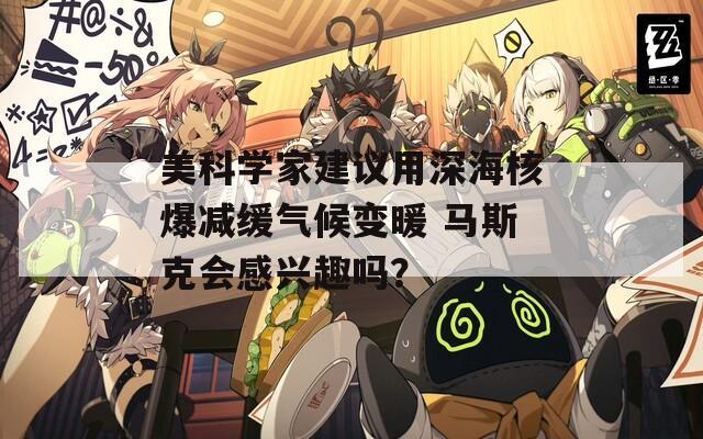 美科学家建议用深海核爆减缓气候变暖 马斯克会感兴趣吗？
