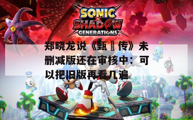 郑晓龙说《甄嬛传》未删减版还在审核中：可以把旧版再看几遍