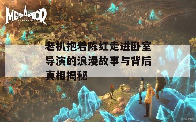 老扒抱着陈红走进卧室导演的浪漫故事与背后真相揭秘
