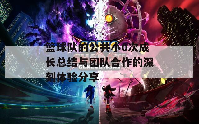 篮球队的公共小0次成长总结与团队合作的深刻体验分享