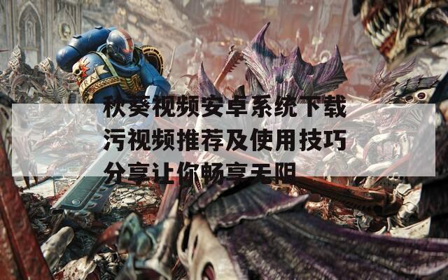 秋葵视频安卓系统下载污视频推荐及使用技巧分享让你畅享无阻