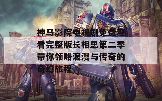 神马影院电视剧免费观看完整版长相思第二季带你领略浪漫与传奇的奇幻旅程