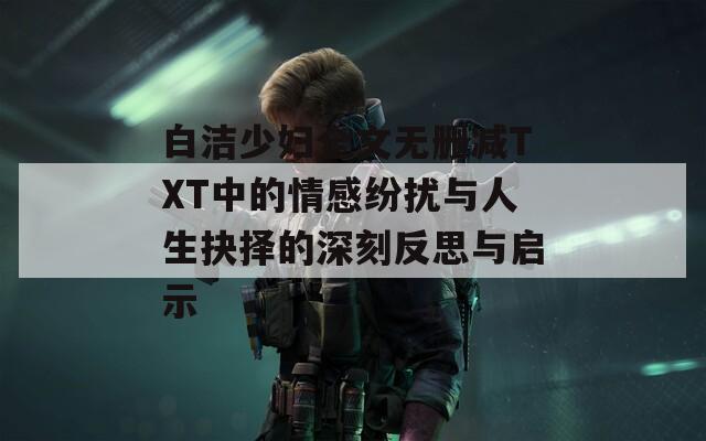 白洁少妇全文无删减TXT中的情感纷扰与人生抉择的深刻反思与启示