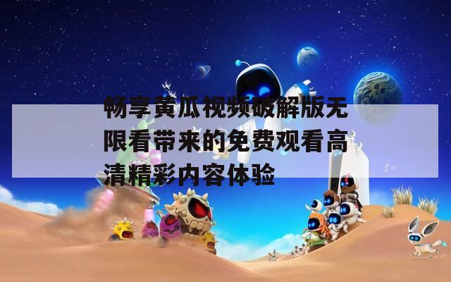 畅享黄瓜视频破解版无限看带来的免费观看高清精彩内容体验