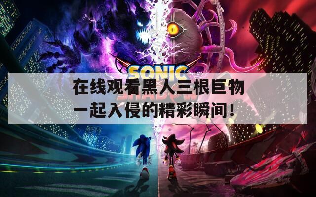在线观看黑人三根巨物一起入侵的精彩瞬间！