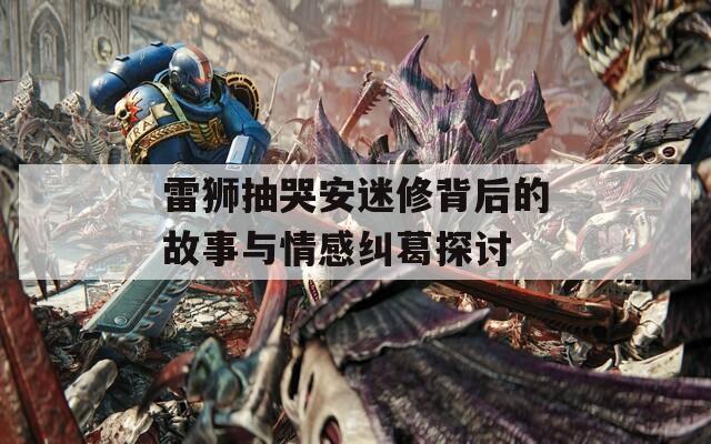 雷狮抽哭安迷修背后的故事与情感纠葛探讨