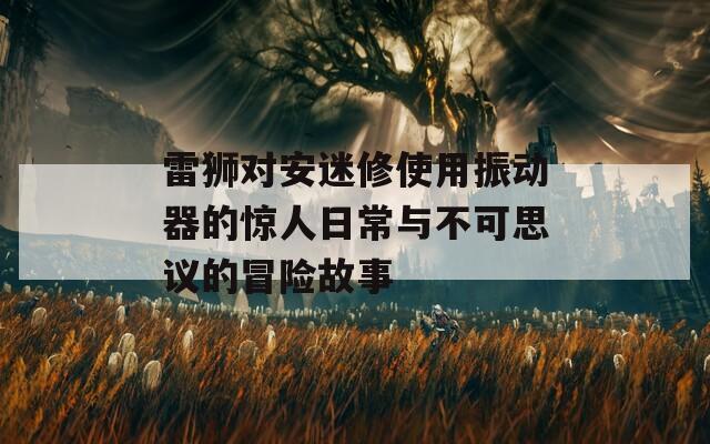 雷狮对安迷修使用振动器的惊人日常与不可思议的冒险故事