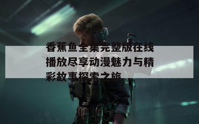 香蕉鱼全集完整版在线播放尽享动漫魅力与精彩故事探索之旅