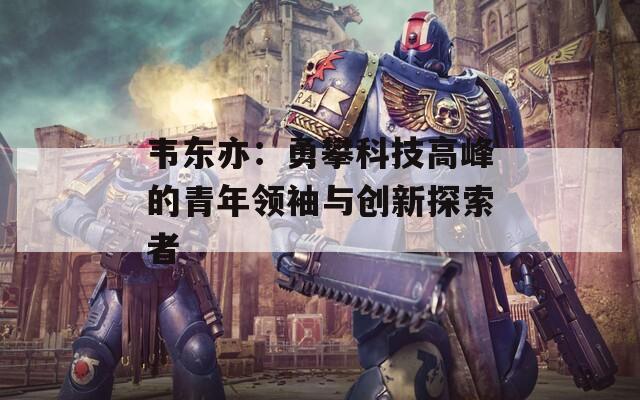韦东亦：勇攀科技高峰的青年领袖与创新探索者