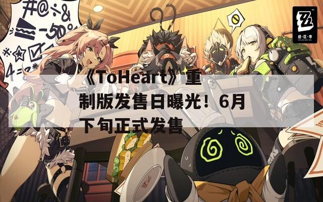 《ToHeart》重制版发售日曝光！6月下旬正式发售