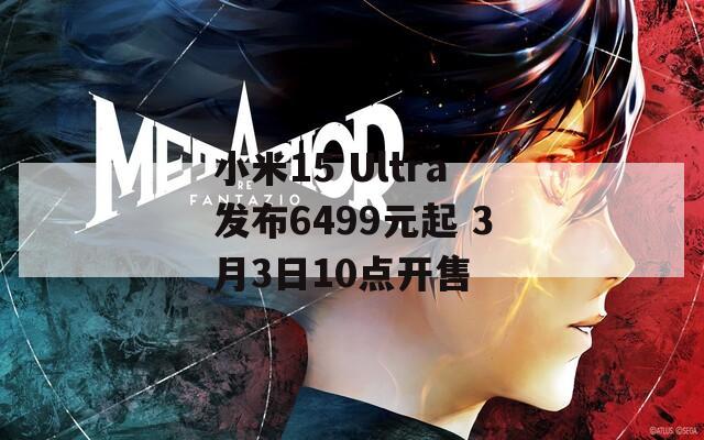 小米15 Ultra发布6499元起 3月3日10点开售