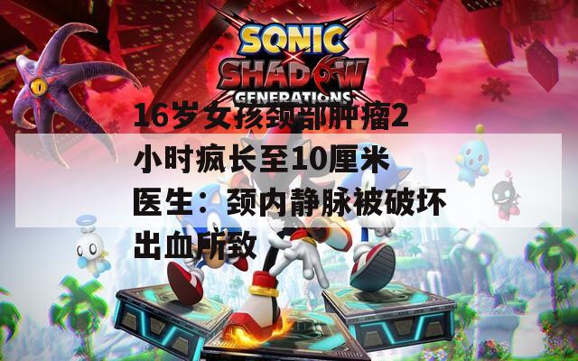 16岁女孩颈部肿瘤2小时疯长至10厘米 医生：颈内静脉被破坏出血所致