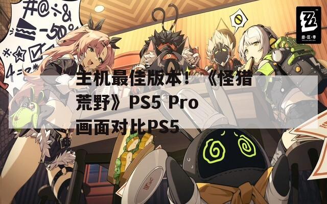 主机最佳版本！《怪猎荒野》PS5 Pro画面对比PS5