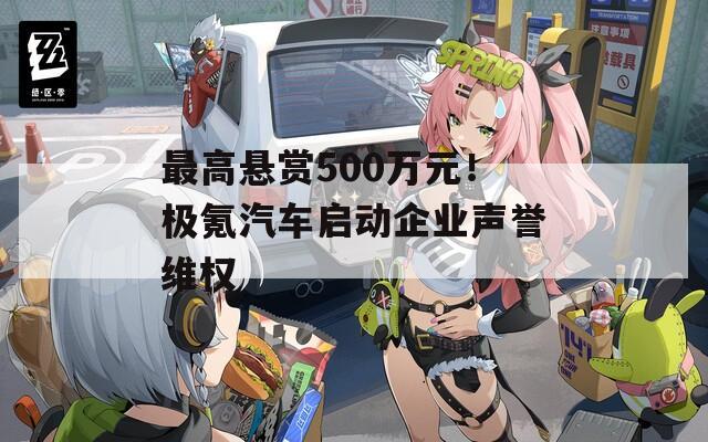 最高悬赏500万元！极氪汽车启动企业声誉维权