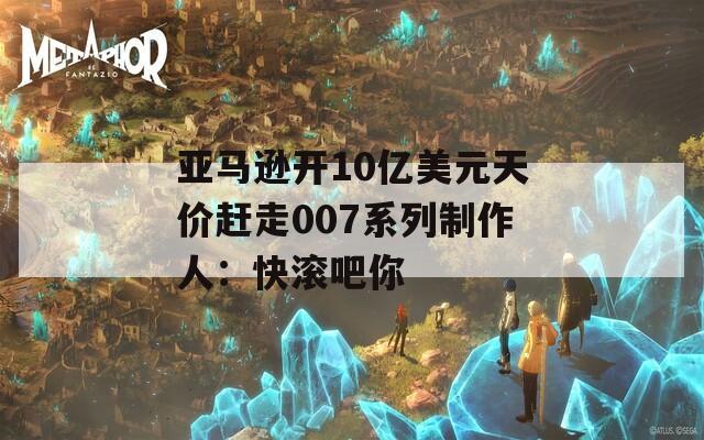 亚马逊开10亿美元天价赶走007系列制作人：快滚吧你