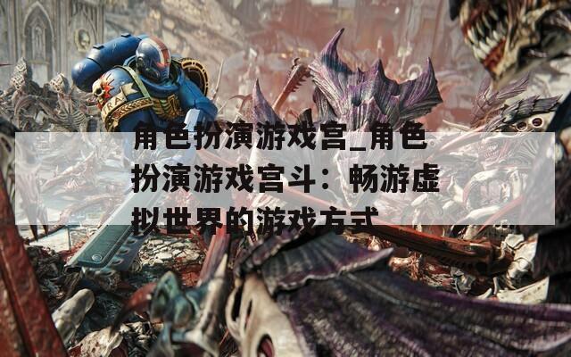 角色扮演游戏宫_角色扮演游戏宫斗：畅游虚拟世界的游戏方式