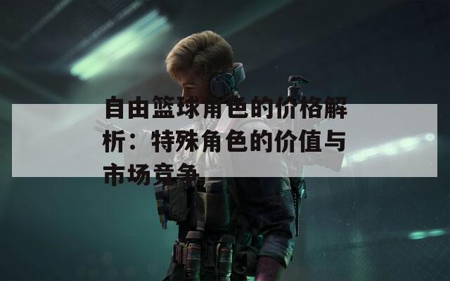 自由篮球角色的价格解析：特殊角色的价值与市场竞争