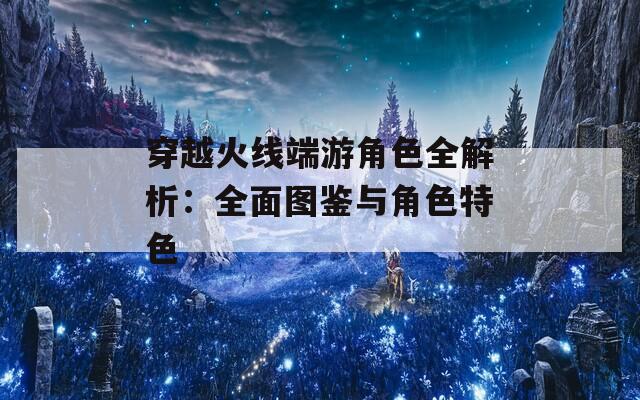 穿越火线端游角色全解析：全面图鉴与角色特色